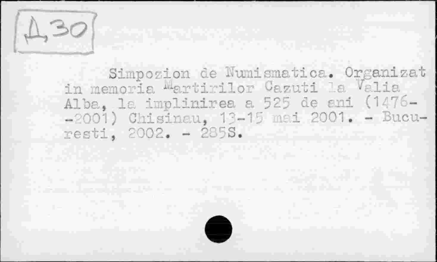 ﻿Simpozion de Kmismatica. Organizat in memoria 1(iartirilor Cazuti la ^e.lia Alba, le. implinirea a 525 de ani (1476--001) Chisinau, 13-15 mai 2001. - Bucu-resti, 2002. - 2O5S.